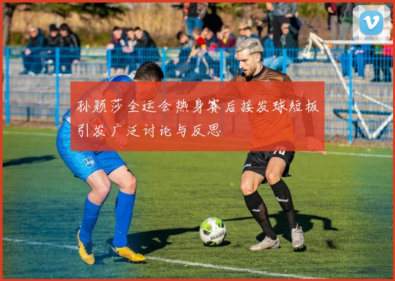 孙颖莎全运会热身赛后接发球短板引发广泛讨论与反思